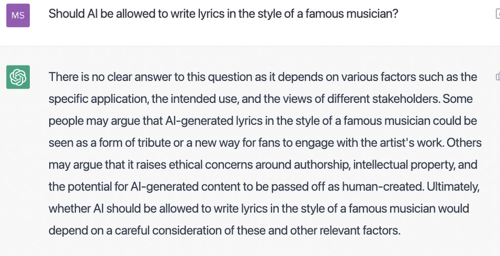ChatGPT responds to a question about the ethics of writing lyrics in the style of a famous musician: "There is no clear answer to this question as it depends on various factors such as the specific application, the intended use, and the views of different stakeholders. Some people may argue that AI-generated lyrics in the style of a famous musician could be seen as a form of tribute or a new way for fans to engage with the artist's work. Others may argue that it raises ethical concerns around authorship, intellectual property, and the potential for AI-generated content to be passed off as human-created. Ultimately, whether AI should be allowed to write lyrics in the style of a famous musician would depend on a careful consideration of these and other relevant factors."